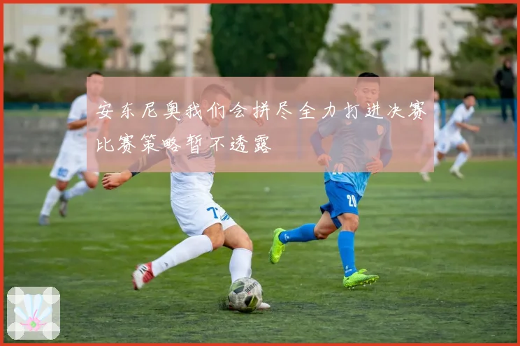 安东尼奥我们会拼尽全力打进决赛比赛策略暂不透露